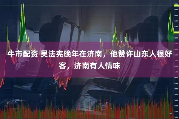 牛市配资 吴法宪晚年在济南，他赞许山东人很好客，济南有人情味
