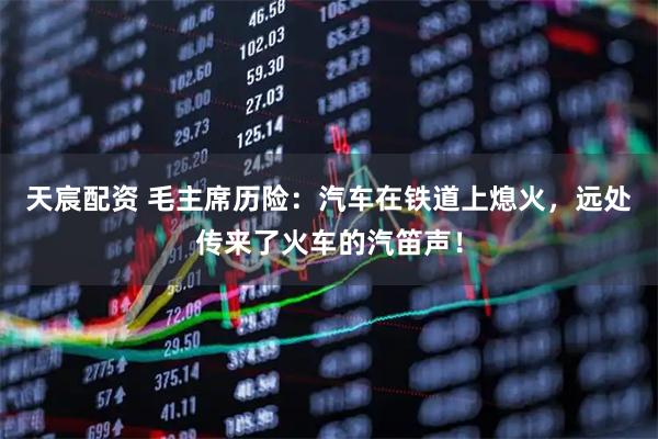 天宸配资 毛主席历险：汽车在铁道上熄火，远处传来了火车的汽笛声！