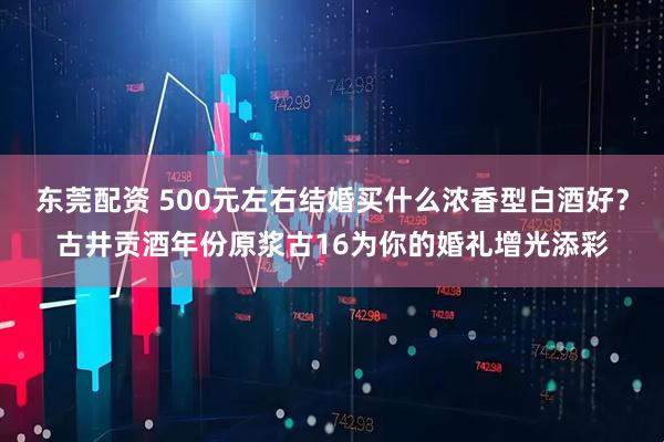 东莞配资 500元左右结婚买什么浓香型白酒好？古井贡酒年份原浆古16为你的婚礼增光添彩