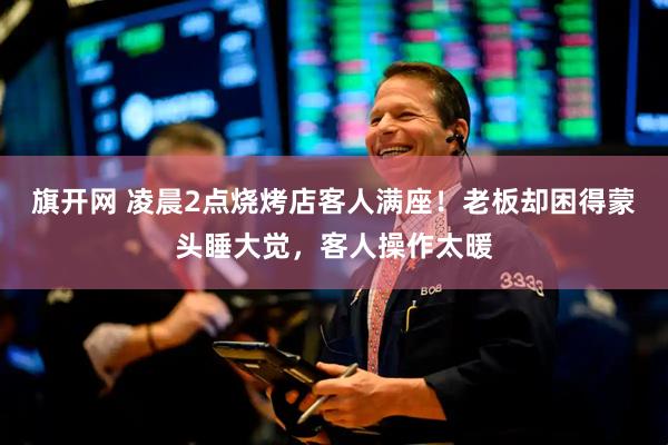 旗开网 凌晨2点烧烤店客人满座！老板却困得蒙头睡大觉，客人操作太暖