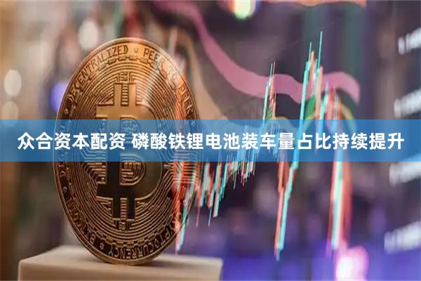众合资本配资 磷酸铁锂电池装车量占比持续提升
