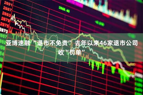 亚博速融 “退市不免责” 去年以来46家退市公司收“罚单”