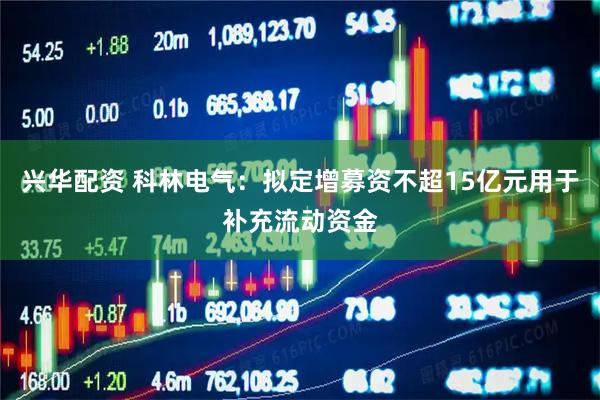 兴华配资 科林电气：拟定增募资不超15亿元用于补充流动资金