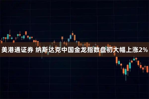 美港通证券 纳斯达克中国金龙指数盘初大幅上涨2%