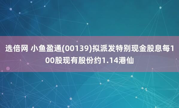 选倍网 小鱼盈通(00139)拟派发特别现金股息每100股现有股份约1.14港仙