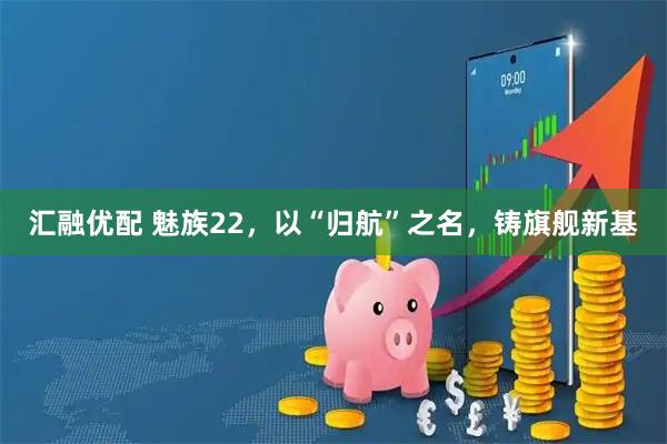 汇融优配 魅族22，以“归航”之名，铸旗舰新基