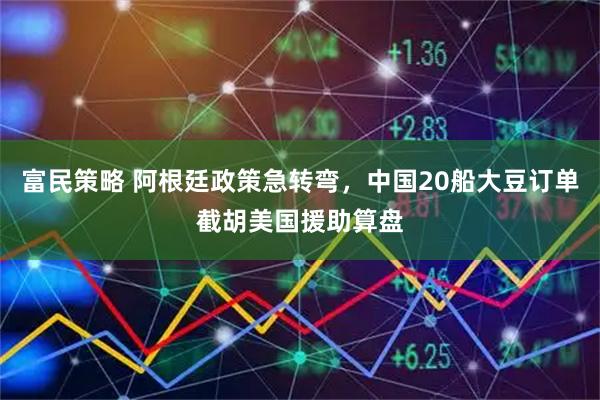 富民策略 阿根廷政策急转弯，中国20船大豆订单截胡美国援助算盘