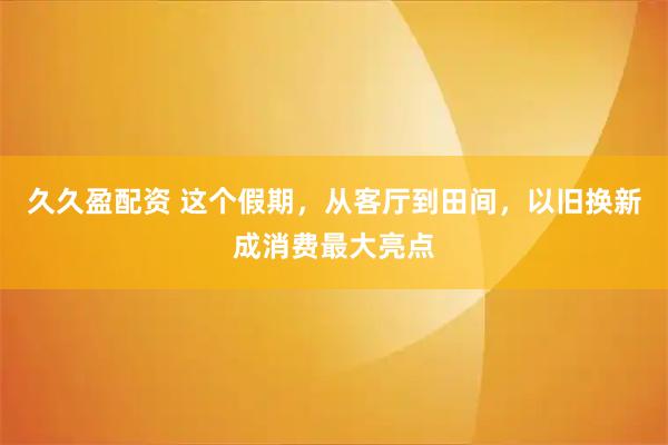 久久盈配资 这个假期，从客厅到田间，以旧换新成消费最大亮点