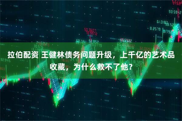 拉伯配资 王健林债务问题升级，上千亿的艺术品收藏，为什么救不了他？