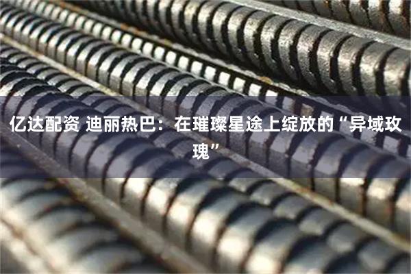 亿达配资 迪丽热巴：在璀璨星途上绽放的“异域玫瑰”