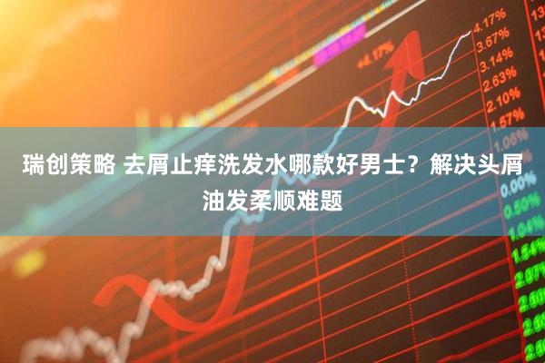 瑞创策略 去屑止痒洗发水哪款好男士？解决头屑油发柔顺难题