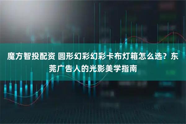 魔方智投配资 圆形幻彩幻彩卡布灯箱怎么选？东莞广告人的光影美学指南
