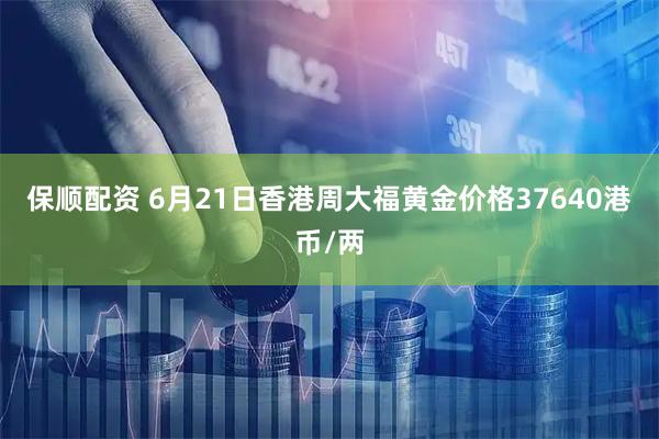 保顺配资 6月21日香港周大福黄金价格37640港币/两