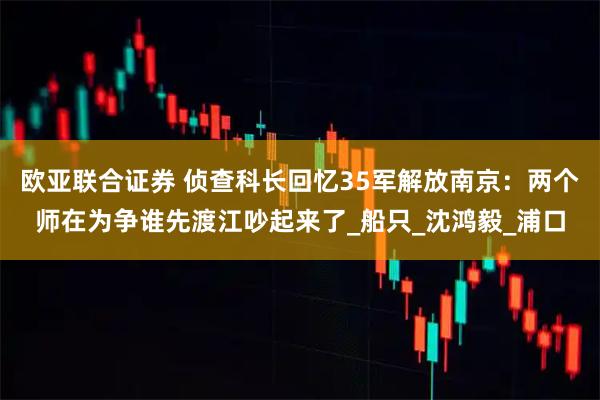 欧亚联合证券 侦查科长回忆35军解放南京：两个师在为争谁先渡江吵起来了_船只_沈鸿毅_浦口