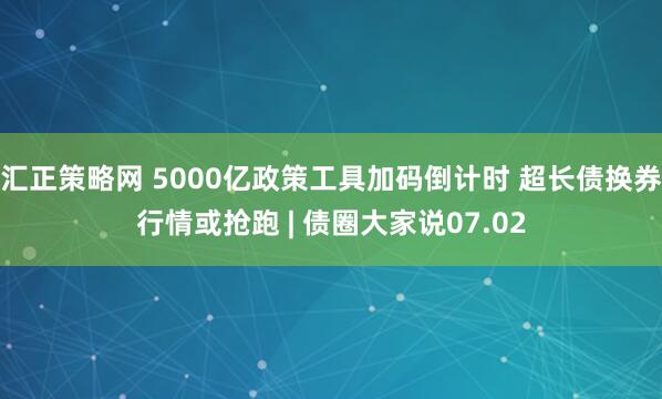 汇正策略网 5000亿政策工具加码倒计时 超长债换券行情或抢跑 | 债圈大家说07.02