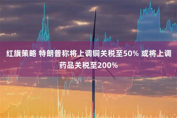 红旗策略 特朗普称将上调铜关税至50% 或将上调药品关税至200%