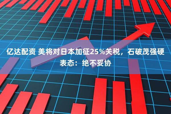 亿达配资 美将对日本加征25%关税，石破茂强硬表态：绝不妥协