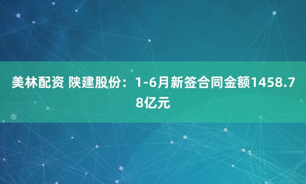 美林配资 陕建股份：1-6月新签合同金额1458.78亿元