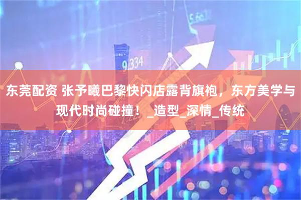 东莞配资 张予曦巴黎快闪店露背旗袍，东方美学与现代时尚碰撞！_造型_深情_传统