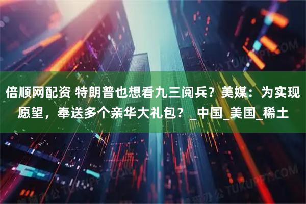 倍顺网配资 特朗普也想看九三阅兵？美媒：为实现愿望，奉送多个亲华大礼包？_中国_美国_稀土