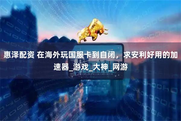 惠泽配资 在海外玩国服卡到自闭，求安利好用的加速器_游戏_大神_网游