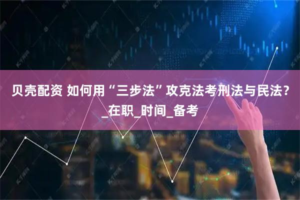 贝壳配资 如何用“三步法”攻克法考刑法与民法？_在职_时间_备考