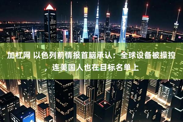 加杠网 以色列前情报首脑承认：全球设备被操控，连美国人也在目标名单上