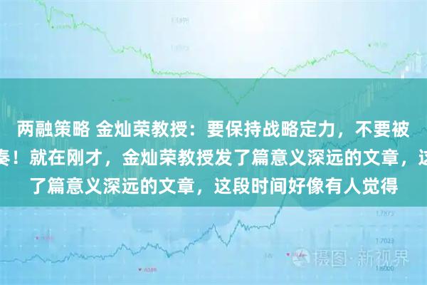 两融策略 金灿荣教授：要保持战略定力，不要被外边的变化带乱了节奏！就在刚才，金灿荣教授发了篇意义深远的文章，这段时间好像有人觉得
