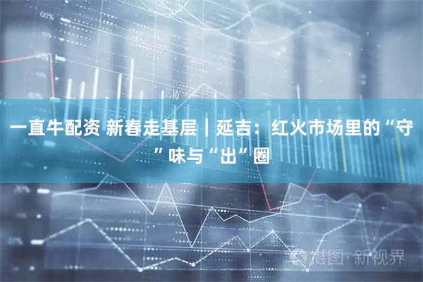 一直牛配资 新春走基层｜延吉：红火市场里的“守”味与“出”圈