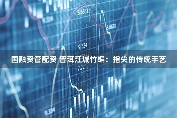 国融资管配资 普洱江城竹编：指尖的传统手艺