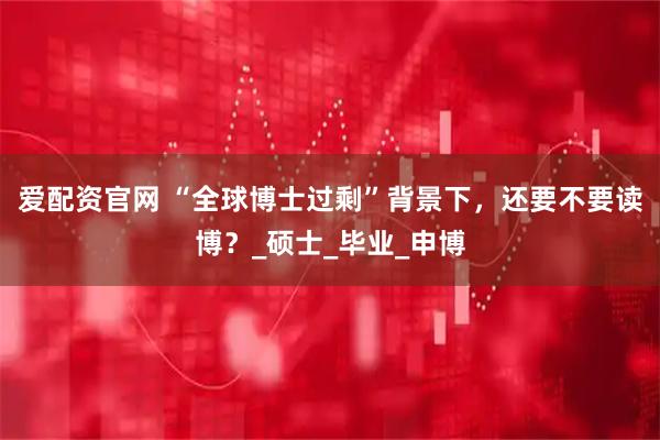 爱配资官网 “全球博士过剩”背景下，还要不要读博？_硕士_毕业_申博