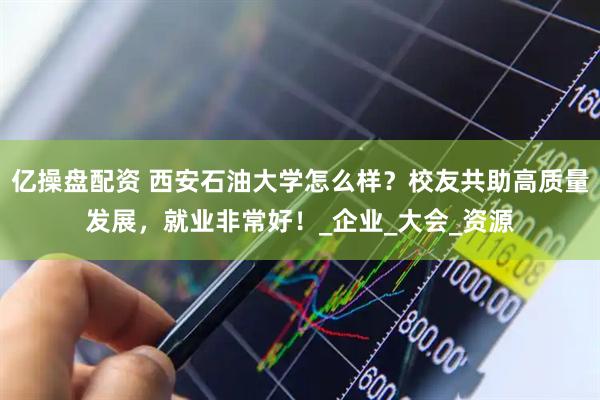 亿操盘配资 西安石油大学怎么样？校友共助高质量发展，就业非常好！_企业_大会_资源