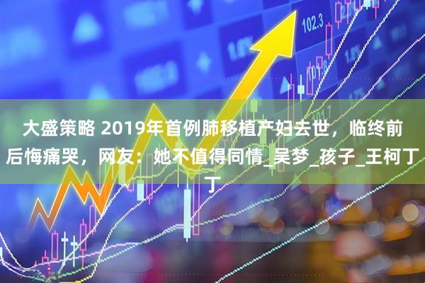 大盛策略 2019年首例肺移植产妇去世，临终前后悔痛哭，网友：她不值得同情_吴梦_孩子_王柯丁