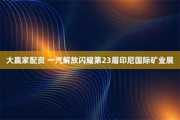 大赢家配资 一汽解放闪耀第23届印尼国际矿业展