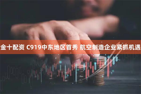 金十配资 C919中东地区首秀 航空制造企业紧抓机遇
