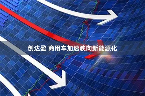 创达盈 商用车加速驶向新能源化