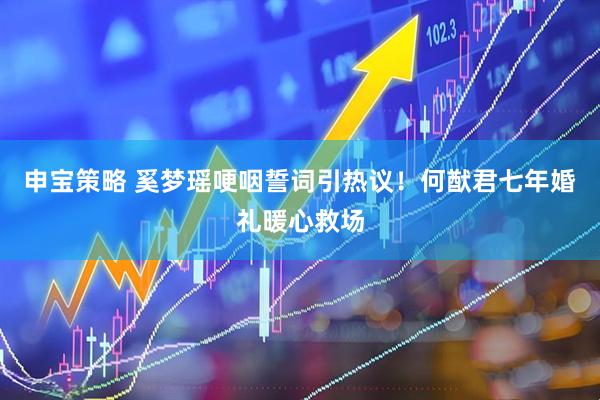 申宝策略 奚梦瑶哽咽誓词引热议！何猷君七年婚礼暖心救场