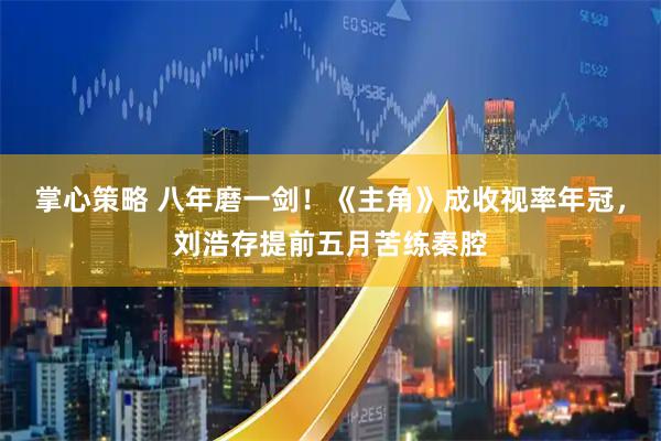 掌心策略 八年磨一剑！《主角》成收视率年冠，刘浩存提前五月苦练秦腔